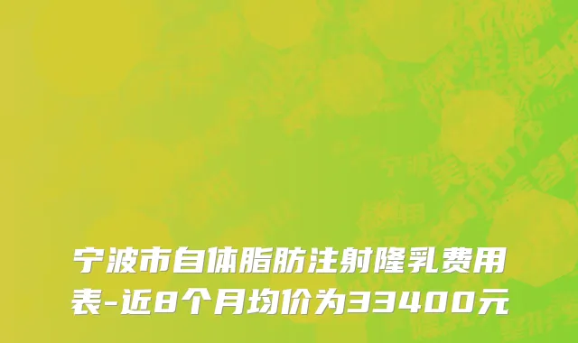 宁波市自体脂肪注射隆乳费用表-近8个月均价为33400元