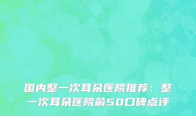 国内整一次耳朵医院推荐：整一次耳朵医院前50口碑点评