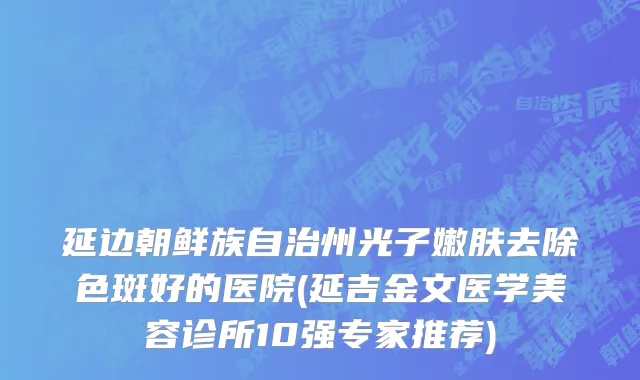 延边朝鲜族自治州光子嫩肤去除色斑好的医院(延吉金文医学美容诊所10强专家推荐)