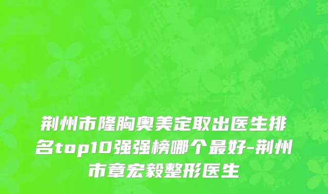 荆州市隆胸奥美定取出医生排名top10强强榜哪个最好-荆州市章宏毅整形医生