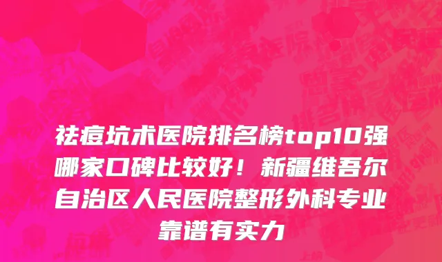 祛痘坑术医院排名榜top10强哪家口碑比较好!新疆维吾尔自治区人民医院整形外科专业靠谱有实力