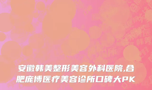 安徽韩美整形美容外科医院,合肥庞博医疗美容诊所口碑大PK