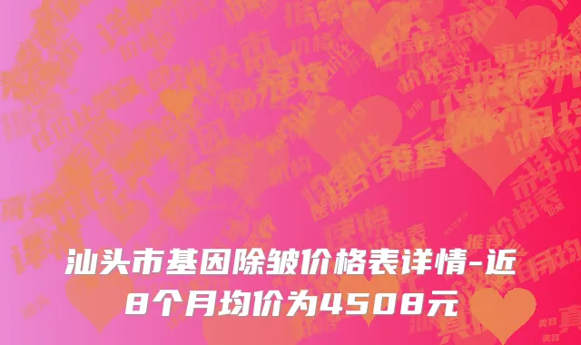 汕头市基因除皱价格表详情-近8个月均价为4508元