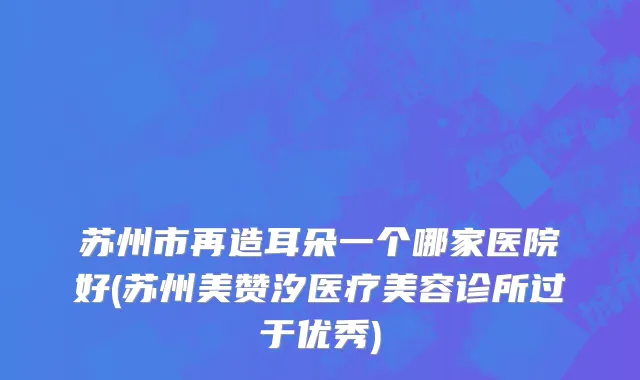 苏州市再造耳朵一个哪家医院好(苏州美赞汐医疗美容诊所过于优秀)