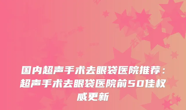 国内超声手术去眼袋医院推荐：超声手术去眼袋医院前50佳权威更新