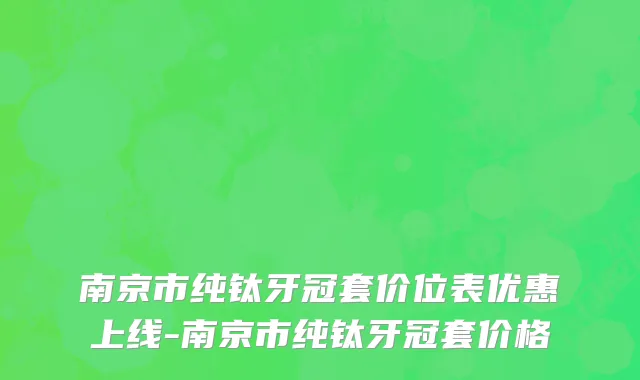 南京市纯钛牙冠套价位表优惠上线-南京市纯钛牙冠套价格