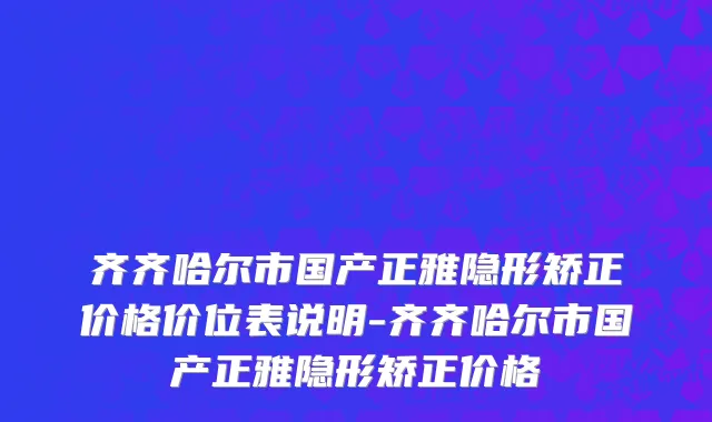 齐齐哈尔市国产正雅隐形矫正价格价位表说明-齐齐哈尔市国产正雅隐形矫正价格