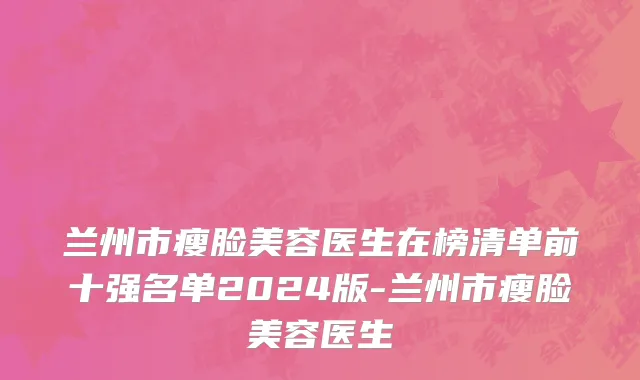 兰州市瘦脸美容医生在榜清单前十强名单2024版-兰州市瘦脸美容医生