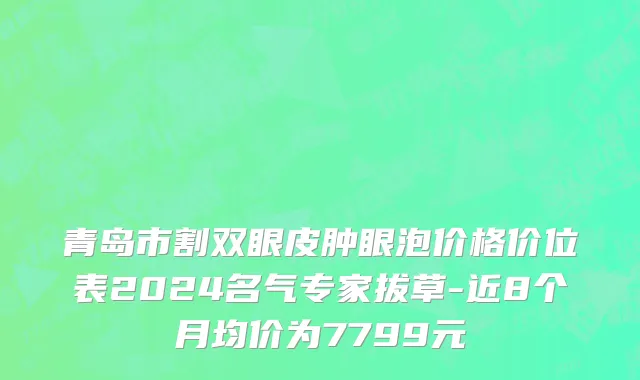 青岛市割双眼皮肿眼泡价格价位表2024名气专家拔草-近8个月均价为7799元