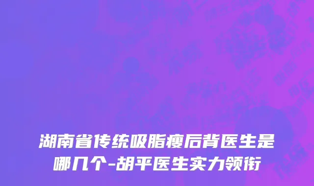 湖南省传统吸脂瘦后背医生是哪几个-胡平医生实力领衔