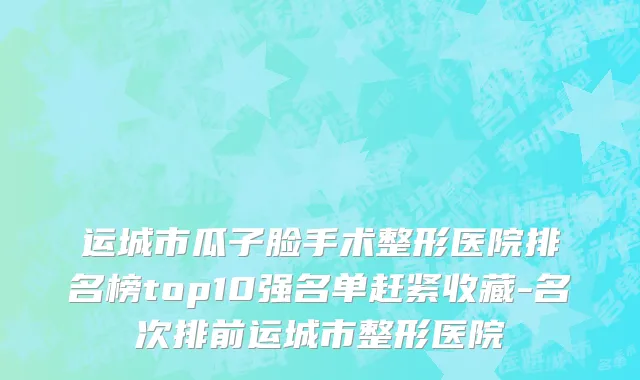 运城市瓜子脸手术整形医院排名榜top10强名单赶紧收藏-名次排前运城市整形医院