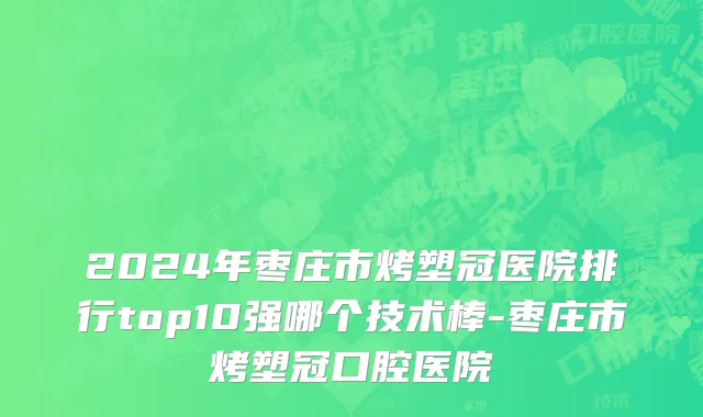 2024年枣庄市烤塑冠医院排行top10强哪个技术棒-枣庄市烤塑冠口腔医院