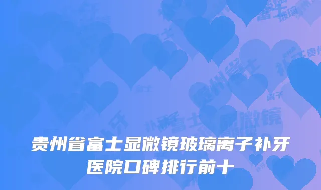 贵州省富士显微镜玻璃离子补牙医院口碑排行前十