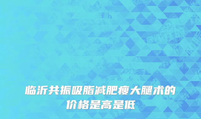 临沂共振吸脂减肥瘦大腿术的价格是高是低