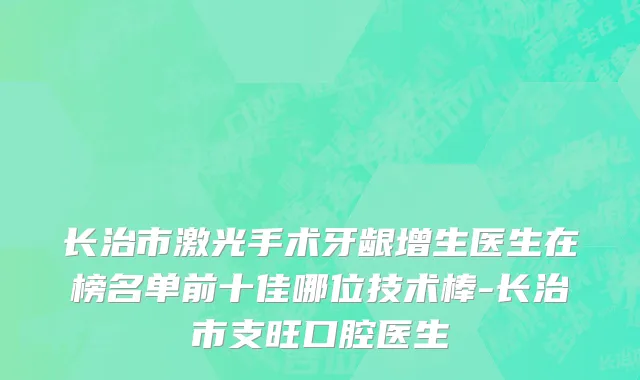 长治市激光手术牙龈增生医生在榜名单前十佳哪位技术棒-长治市支旺口腔医生