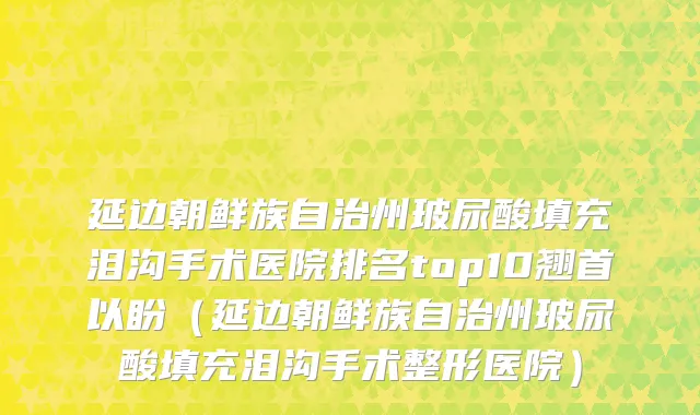延边朝鲜族自治州玻尿酸填充泪沟手术医院排名top10翘首以盼（延边朝鲜族自治州玻尿酸填充泪沟手术整形医院）