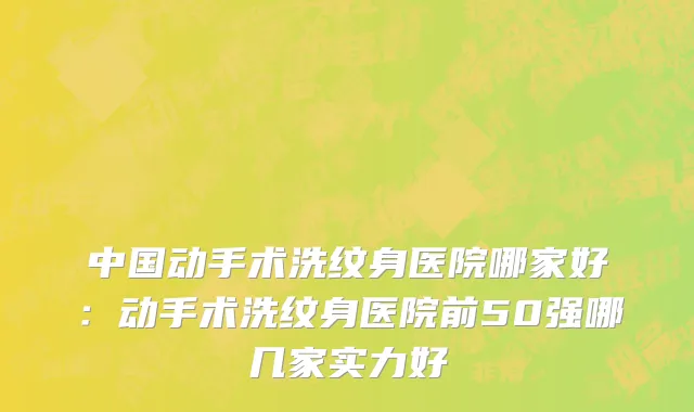 中国动手术洗纹身医院哪家好：动手术洗纹身医院前50强哪几家实力好