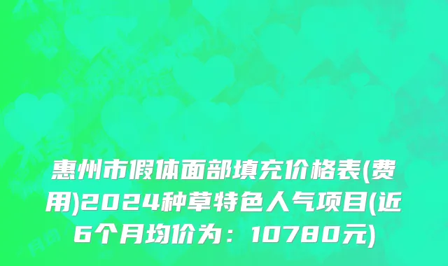 惠州市假体面部填充价格表(费用)2024种草特色人气项目(近6个月均价为：10780元)