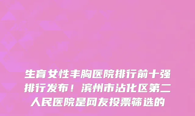 生育女性丰胸医院排行前十强排行发布!滨州市沾化区第二人民医院是网友投票筛选的