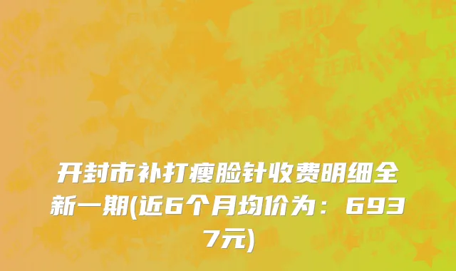 开封市补打瘦脸针收费明细全新一期(近6个月均价为：6937元)