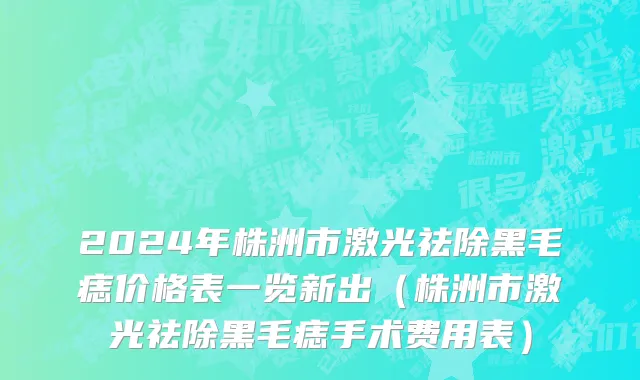 2024年株洲市激光祛除黑毛痣价格表一览新出（株洲市激光祛除黑毛痣手术费用表）