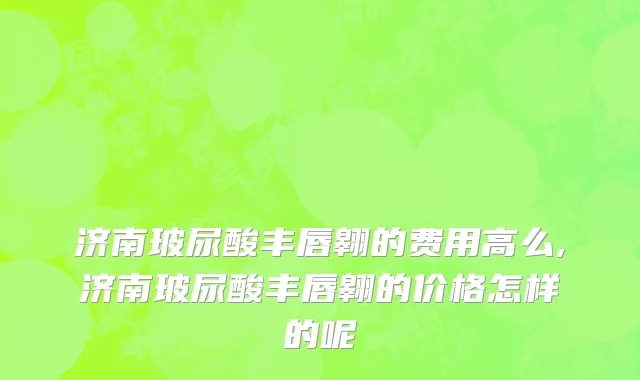 济南玻尿酸丰唇翱的费用高么,济南玻尿酸丰唇翱的价格怎样的呢