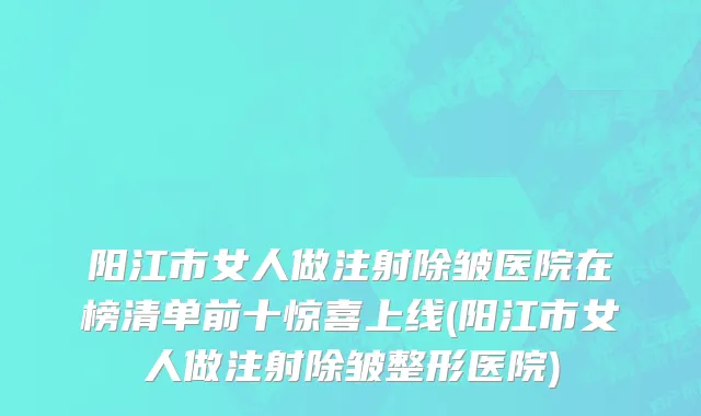 阳江市女人做注射除皱医院在榜清单前十惊喜上线(阳江市女人做注射除皱整形医院)