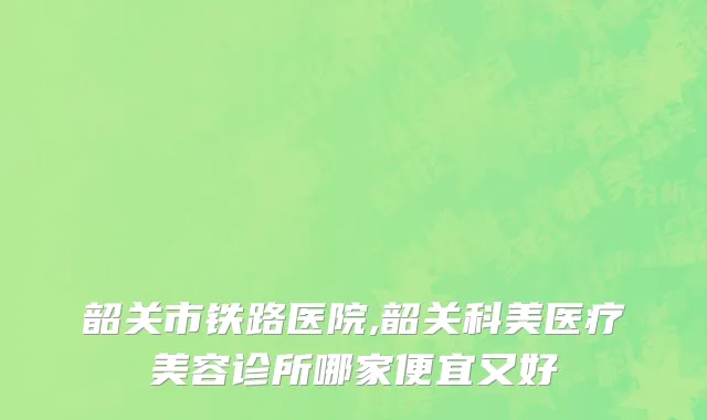 韶关市铁路医院,韶关科美医疗美容诊所哪家便宜又好
