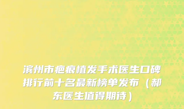 滨州市疤痕植发手术医生口碑排行前十名最新榜单发布（郝东医生值得期待）