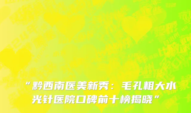 “黔西南医美新秀:毛孔粗大水光针医院口碑前十榜揭晓”
