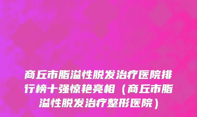 商丘市脂溢性脱发治疗医院排行榜十强惊艳亮相（商丘市脂溢性脱发治疗整形医院）