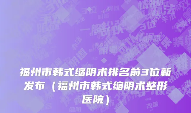 福州市韩式缩阴术排名前3位新发布（福州市韩式缩阴术整形医院）