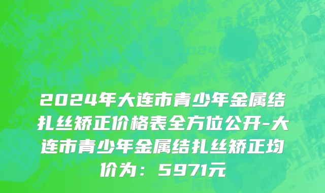 2024年大连市青少年金属结扎丝矫正价格表全方位公开-大连市青少年金属结扎丝矫正均价为：5971元