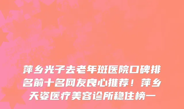 萍乡光子去老年斑医院口碑排名前十名网友良心推荐！萍乡天姿医疗美容诊所稳住榜一