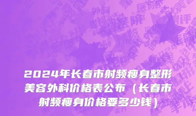 2024年长春市射频瘦身整形美容外科价格表公布（长春市射频瘦身价格要多少钱）