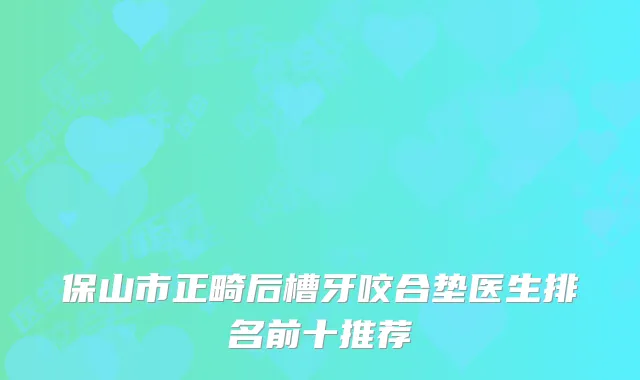 保山市正畸后槽牙咬合垫医生排名前十推荐