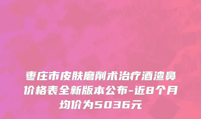 枣庄市皮肤磨削术治疗酒渣鼻价格表全新版本公布-近8个月均价为5036元