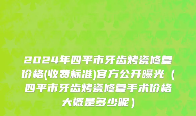 2024年四平市牙齿烤瓷修复价格(收费标准)官方公开曝光（四平市牙齿烤瓷修复手术价格大概是多少呢）