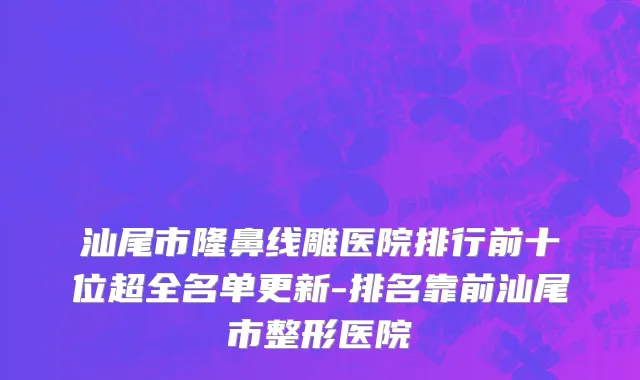 汕尾市隆鼻线雕医院排行前十位超全名单更新-排名靠前汕尾市整形医院