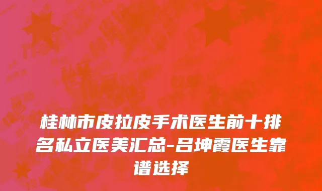 桂林市皮拉皮手术医生前十排名私立医美汇总-吕坤霞医生靠谱选择