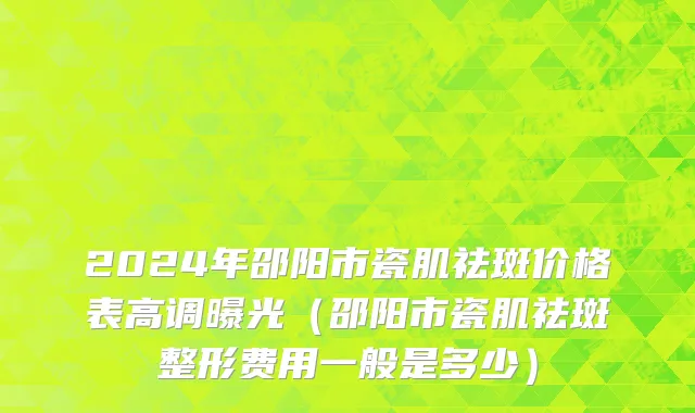 2024年邵阳市瓷肌祛斑价格表高调曝光（邵阳市瓷肌祛斑整形费用一般是多少）