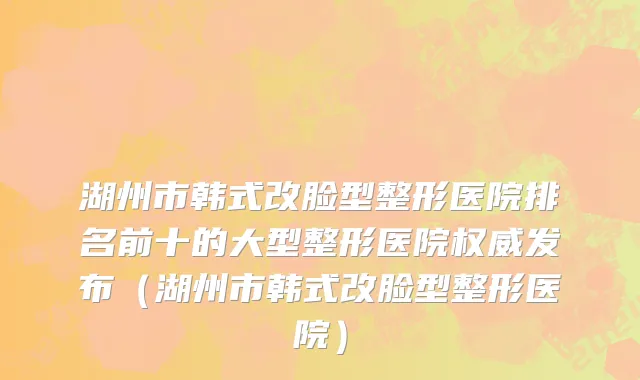 湖州市韩式改脸型整形医院排名前十的大型整形医院权威发布（湖州市韩式改脸型整形医院）