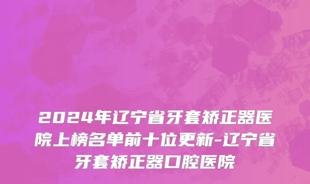 2024年辽宁省牙套矫正器医院上榜名单前十位更新-辽宁省牙套矫正器口腔医院