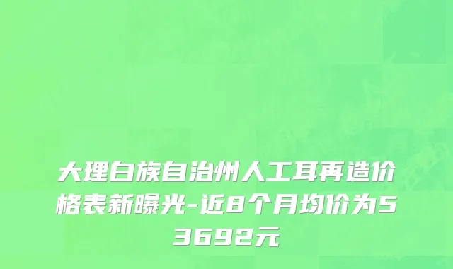 大理白族自治州人工耳再造价格表新曝光-近8个月均价为53692元