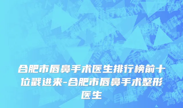 合肥市唇鼻手术医生排行榜前十位戳进来-合肥市唇鼻手术整形医生