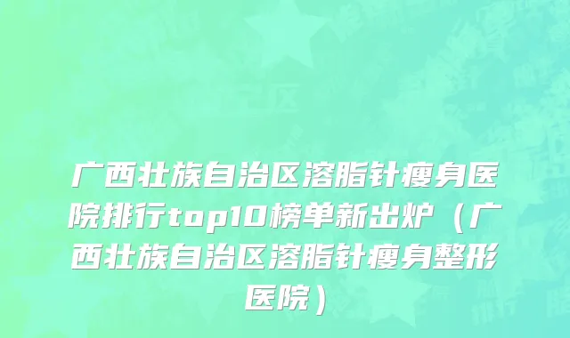 广西壮族自治区溶脂针瘦身医院排行top10榜单新出炉（广西壮族自治区溶脂针瘦身整形医院）