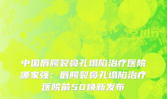 中国唇腭裂鼻孔塌陷治疗医院哪家强：唇腭裂鼻孔塌陷治疗医院前50焕新发布