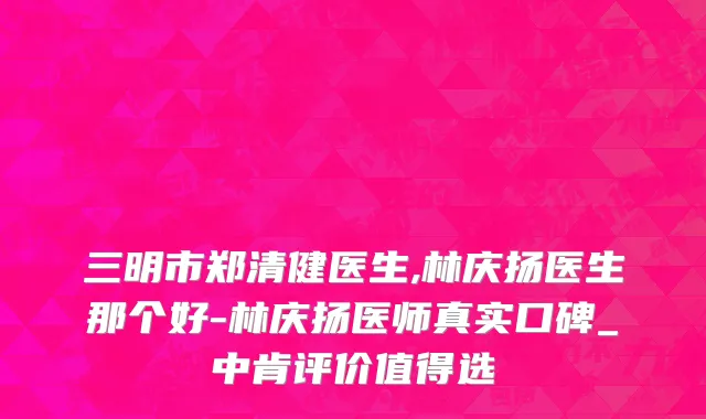 三明市郑清健医生,林庆扬医生那个好-林庆扬医师真实口碑_中肯评价值得选