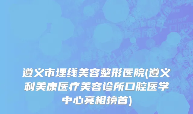 遵义市埋线美容整形医院(遵义利美康医疗美容诊所口腔医学中心亮相榜首)