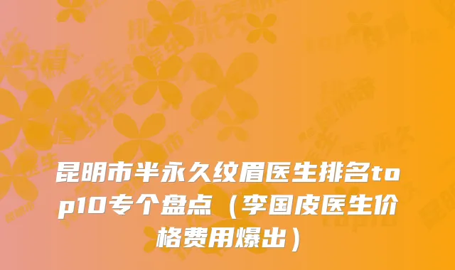 昆明市半永久纹眉医生排名top10专个盘点（李国皮医生价格费用爆出）